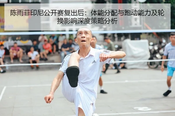 陈雨菲印尼公开赛复出后：体能分配与跑动能力及轮换影响深度策略分析