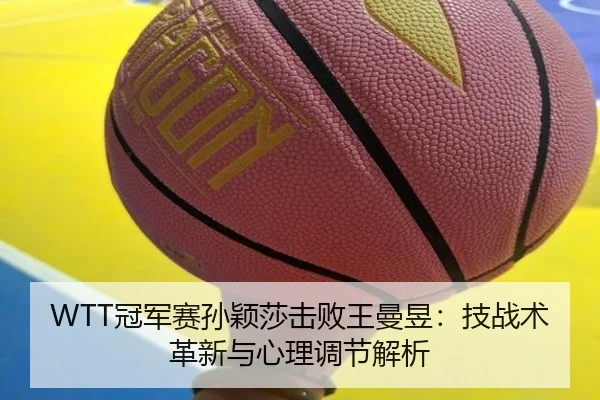 WTT冠军赛孙颖莎击败王曼昱：技战术革新与心理调节解析